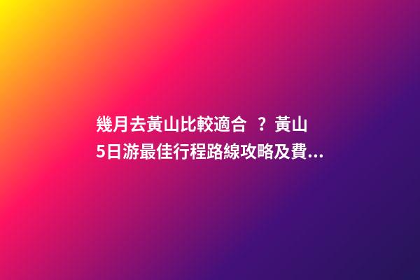 幾月去黃山比較適合？黃山5日游最佳行程路線攻略及費用，看完不后悔